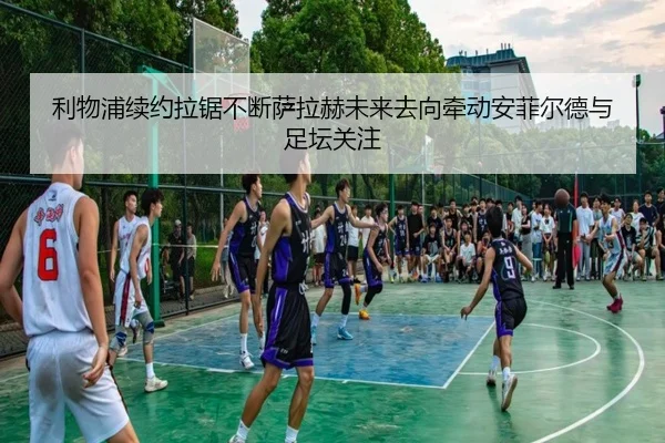 利物浦续约拉锯不断萨拉赫未来去向牵动安菲尔德与足坛关注