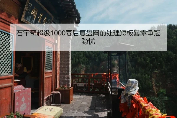石宇奇超级1000赛后复盘网前处理短板暴露争冠隐忧