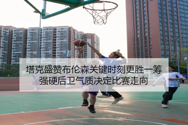 塔克盛赞布伦森关键时刻更胜一筹 强硬后卫气质决定比赛走向