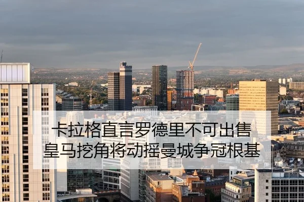 卡拉格直言罗德里不可出售 皇马挖角将动摇曼城争冠根基