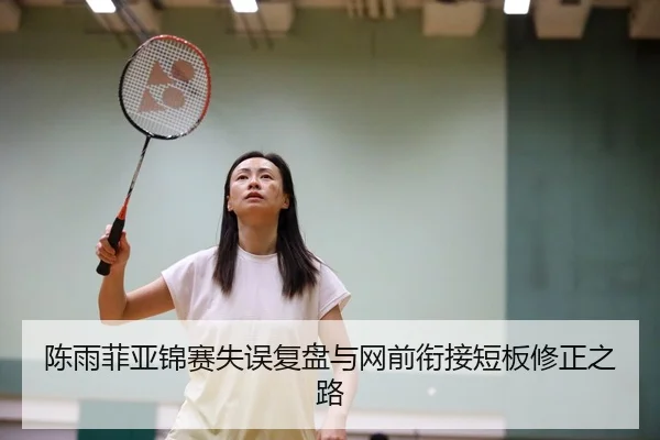 陈雨菲亚锦赛失误复盘与网前衔接短板修正之路